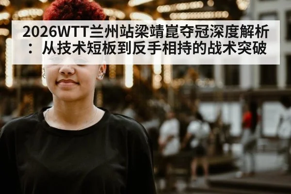 2026WTT兰州站梁靖崑夺冠深度解析:从技术短板到反手相持的战术突破